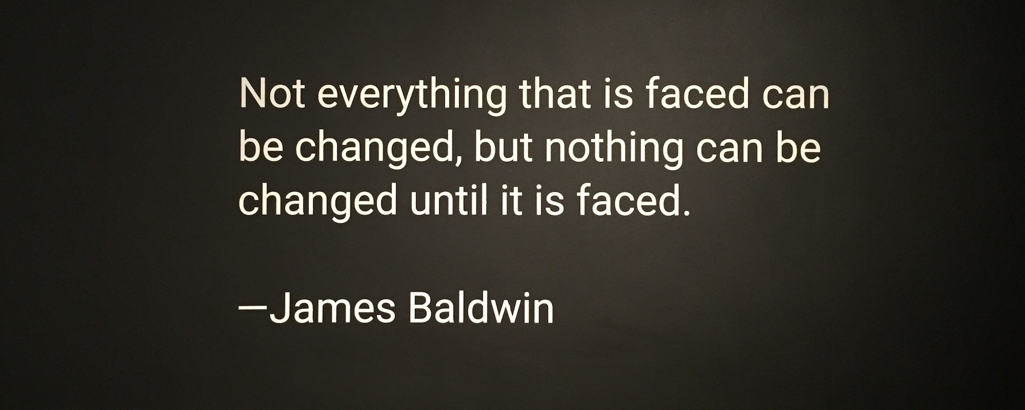Not everything that is faced can be changed, but nothing can be changed until it is faced.