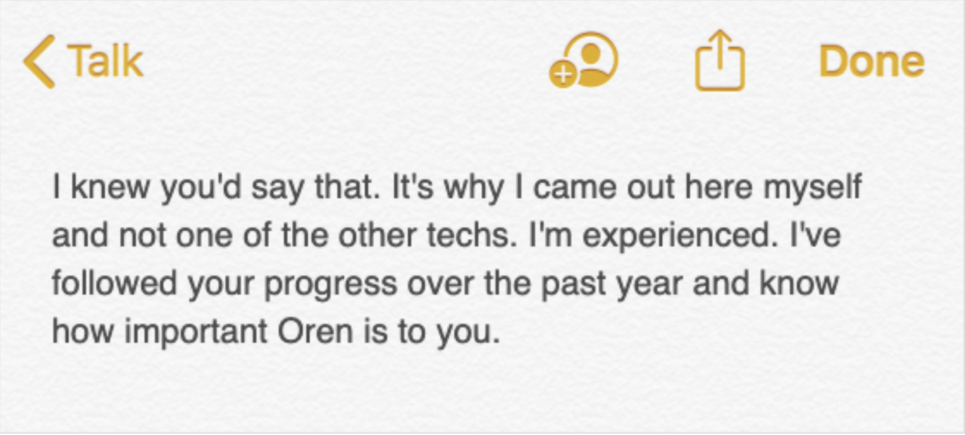 A note in a digital notes application, which reads: I knew you'd say that. It's why I ccame out here myself and not one of the other techs. I'm experienced. I've followed your progress over the past year and know how important Oren is to you.