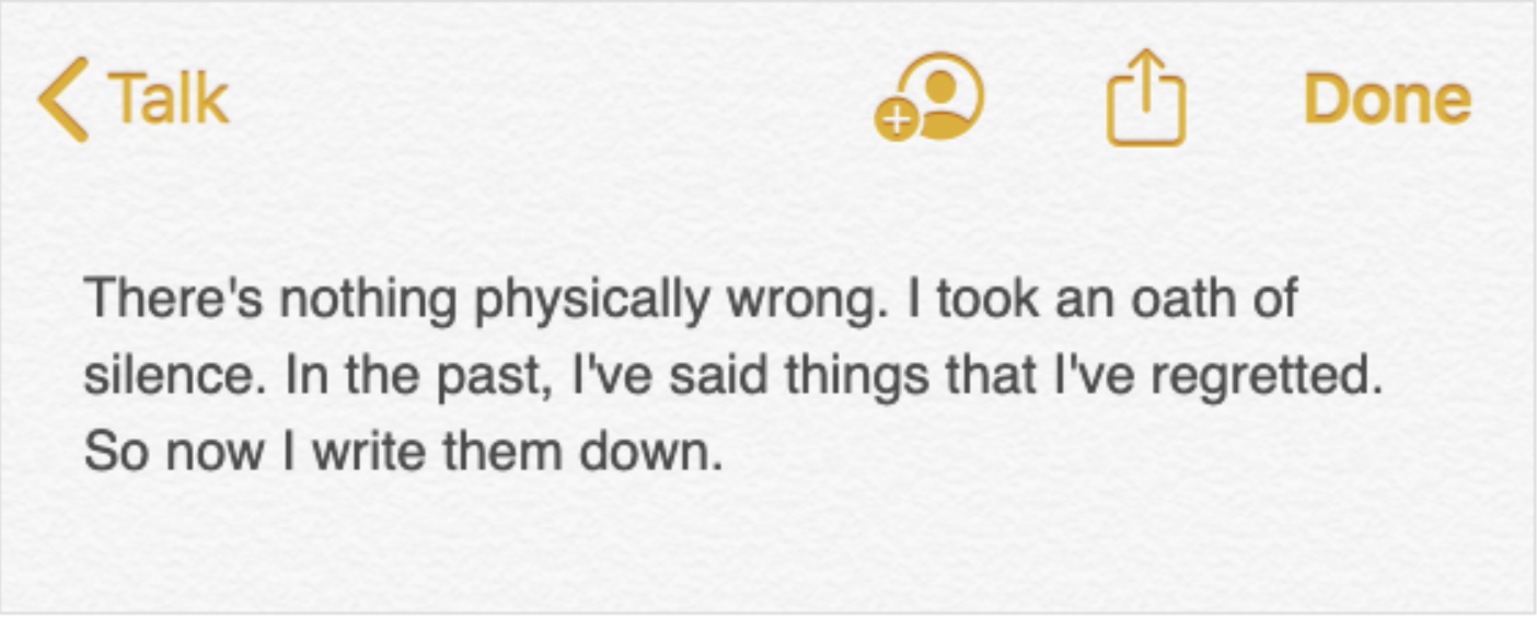 A note in a digital notes application, which reads: There's nothing physically wrong. I took an oath of silence. In the past, I've said things I regretted. So now I write them down.